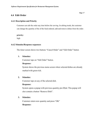 Software Requirements Specification for Restaurant Management System.
Page 17
4.4 Edit Order
4.4.1 Description and Priority
Customer can edit the order any time before the serving. In editing mode, the customer
can change the quantity of the of the food ordered, add and remove dishes from the order.
priority:
high
4.4.2 Stimulus/Response sequences
The timer screen shows two buttons “Cancel Order” and “Edit Order” button
1. Stimulus:
Customer taps on “Edit Order” button.
Response:
System shows the previous menu screen where selected dishes are already
marked with green tick.
2. Stimulus:
Customer taps on any of the selected dish.
Response:
System opens a popup with previous quantity pre-filled. This popup will
also contain a button “Remove Dish”.
3. Stimulus:
Customer enters new quantity and press “OK”
Response:
 