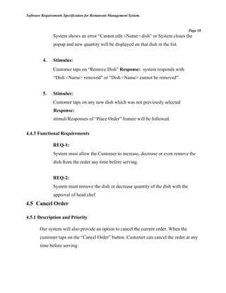 Software Requirements Specification for Restaurant Management System.
Page 18
System shows an error “Cannot edit <Name> dish” or System closes the
popup and new quantity will be displayed on that dish in the list.
4. Stimulus:
Customer taps on “Remove Dish” Response: system responds with
“Dish <Name> removed” or “Dish <Name> cannot be removed”
5. Stimulus:
Customer taps on any new dish which was not previously selected
Response:
stimuli/Responses of “Place Order” feature will be followed.
4.4.3 Functional Requirements
REQ-1:
System must allow the Customer to increase, decrease or even remove the
dish from the order any time before serving.
REQ-2:
System must remove the dish or decrease quantity of the dish with the
approval of head chef.
4.5 Cancel Order
4.5.1 Description and Priority
Our system will also provide an option to cancel the current order. When the
customer taps on the “Cancel Order” button. Customer can cancel the order at any
time before serving.
 