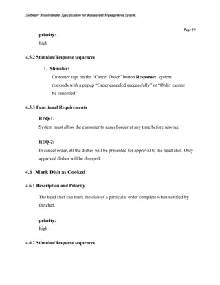 Software Requirements Specification for Restaurant Management System.
Page 19
priority:
high
4.5.2 Stimulus/Response sequences
1. Stimulus:
Customer taps on the “Cancel Order” button Response: system
responds with a popup “Order canceled successfully” or “Order cannot
be cancelled”
4.5.3 Functional Requirements
REQ-1:
System must allow the customer to cancel order at any time before serving.
REQ-2:
In cancel order, all the dishes will be presented for approval to the head chef. Only
approved dishes will be dropped.
4.6 Mark Dish as Cooked
4.6.1 Description and Priority
The head chef can mark the dish of a particular order complete when notified by
the chef.
priority:
high
4.6.2 Stimulus/Response sequences
 