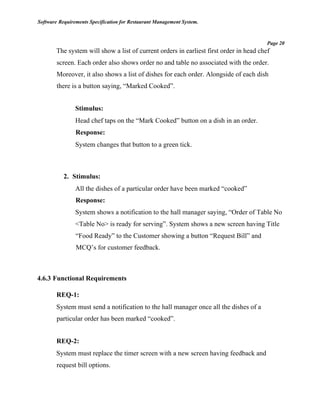 Software Requirements Specification for Restaurant Management System.
Page 20
The system will show a list of current orders in earliest first order in head chef
screen. Each order also shows order no and table no associated with the order.
Moreover, it also shows a list of dishes for each order. Alongside of each dish
there is a button saying, “Marked Cooked”.
Stimulus:
Head chef taps on the “Mark Cooked” button on a dish in an order.
Response:
System changes that button to a green tick.
2. Stimulus:
All the dishes of a particular order have been marked “cooked”
Response:
System shows a notification to the hall manager saying, “Order of Table No
<Table No> is ready for serving”. System shows a new screen having Title
“Food Ready” to the Customer showing a button “Request Bill” and
MCQ’s for customer feedback.
4.6.3 Functional Requirements
REQ-1:
System must send a notification to the hall manager once all the dishes of a
particular order has been marked “cooked”.
REQ-2:
System must replace the timer screen with a new screen having feedback and
request bill options.
 