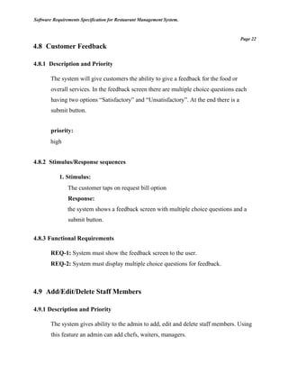 Software Requirements Specification for Restaurant Management System.
Page 22
4.8 Customer Feedback
4.8.1 Description and Priority
The system will give customers the ability to give a feedback for the food or
overall services. In the feedback screen there are multiple choice questions each
having two options “Satisfactory” and “Unsatisfactory”. At the end there is a
submit button.
priority:
high
4.8.2 Stimulus/Response sequences
1. Stimulus:
The customer taps on request bill option
Response:
the system shows a feedback screen with multiple choice questions and a
submit button.
4.8.3 Functional Requirements
REQ-1: System must show the feedback screen to the user.
REQ-2: System must display multiple choice questions for feedback.
4.9 Add/Edit/Delete Staff Members
4.9.1 Description and Priority
The system gives ability to the admin to add, edit and delete staff members. Using
this feature an admin can add chefs, waiters, managers.
 