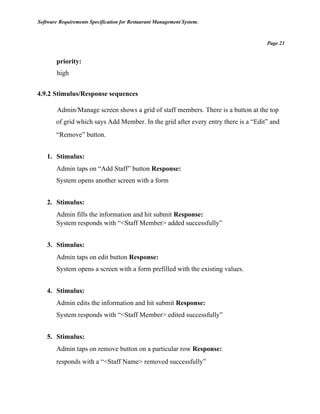 Software Requirements Specification for Restaurant Management System.
Page 23
priority:
high
4.9.2 Stimulus/Response sequences
Admin/Manage screen shows a grid of staff members. There is a button at the top
of grid which says Add Member. In the grid after every entry there is a “Edit” and
“Remove” button.
1. Stimulus:
Admin taps on “Add Staff” button Response:
System opens another screen with a form
2. Stimulus:
Admin fills the information and hit submit Response:
System responds with “<Staff Member> added successfully”
3. Stimulus:
Admin taps on edit button Response:
System opens a screen with a form prefilled with the existing values.
4. Stimulus:
Admin edits the information and hit submit Response:
System responds with “<Staff Member> edited successfully”
5. Stimulus:
Admin taps on remove button on a particular row Response:
responds with a “<Staff Name> removed successfully”
 