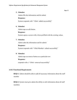 Software Requirements Specification for Restaurant Management System.
Page 25
2. Stimulus:
Admin fills the information and hit submit
Response:
System responds with “<Dish> added successfully”
6. Stimulus:
Admin taps on edit button
Response:
System opens a screen with a form prefilled with the existing values.
7. Stimulus:
Admin edits the information and hit submit
Response:
System responds with “<Dish Member> edited successfully”
8. Stimulus:
Admin taps on remove button on a particular row
Response:
responds with a “<Dish> removed successfully”
4.10.3 Functional Requirements
REQ-1: Admin should be able to add all necessary information about the staff
member
REQ-2: System must give admin the ability to edit information about all staff
members
 