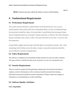 Software Requirements Specification for Restaurant Management System.
Page 26
REQ-3: System must give admin the ability to remove staff members.
5. Nonfunctional Requirements
5.1 Performance Requirements
The system must be interactive, and the delays involved must be less. So, in every
actionresponse of the system, there are no immediate delays. In case of scrolling through
the menu there should be a delay of no more than 2 second before the next page of menu
items is displayed otherwise our people’s dining experience is affected. The order should be
placed in pending orders and be visible to the head chef/chefs in less than 1 second to start
the preparation.
Cancel Order/ updates must be made with little delay to avoid delivery delay. Also, when
connecting to the Firebase server the delay to make a successful connection should be
less for effective real time communication.
5.2 Safety Requirements
The software is completely environmentally friendly and does not cause any safety violations.
The menu will have a flexible font that can be zoomed so as to not over constrain the eyes.
5.3 Security Requirements
There is a need for a proper and encrypted login authentication for head chef and admin as
employee sensitive information as well as inventory should be protected from hacking.
Information transmission should be securely transmitted to Firebase without any changes in
information to avoid disturbances in orders and billing
5.4 Software Quality Attributes
5.4.1 Adaptability:
 