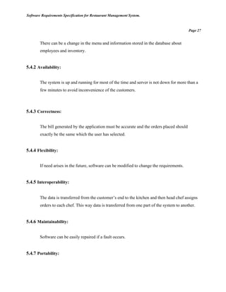 Software Requirements Specification for Restaurant Management System.
Page 27
There can be a change in the menu and information stored in the database about
employees and inventory.
5.4.2 Availability:
The system is up and running for most of the time and server is not down for more than a
few minutes to avoid inconvenience of the customers.
5.4.3 Correctness:
The bill generated by the application must be accurate and the orders placed should
exactly be the same which the user has selected.
5.4.4 Flexibility:
If need arises in the future, software can be modified to change the requirements.
5.4.5 Interoperability:
The data is transferred from the customer’s end to the kitchen and then head chef assigns
orders to each chef. This way data is transferred from one part of the system to another.
5.4.6 Maintainability:
Software can be easily repaired if a fault occurs.
5.4.7 Portability:
 