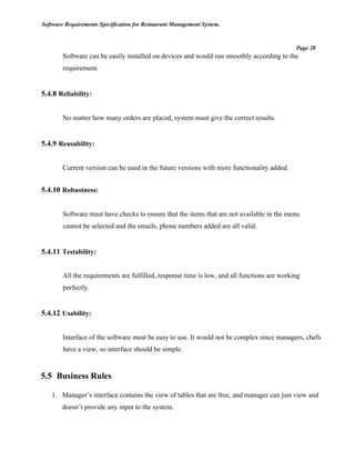 Software Requirements Specification for Restaurant Management System.
Page 28
Software can be easily installed on devices and would run smoothly according to the
requirement.
5.4.8 Reliability:
No matter how many orders are placed, system must give the correct results.
5.4.9 Reusability:
Current version can be used in the future versions with more functionality added.
5.4.10 Robustness:
Software must have checks to ensure that the items that are not available in the menu
cannot be selected and the emails, phone numbers added are all valid.
5.4.11 Testability:
All the requirements are fulfilled, response time is low, and all functions are working
perfectly.
5.4.12 Usability:
Interface of the software must be easy to use. It would not be complex since managers, chefs
have a view, so interface should be simple.
5.5 Business Rules
1. Manager’s interface contains the view of tables that are free, and manager can just view and
doesn’t provide any input to the system.
 