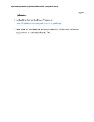 Software Requirements Specification for Restaurant Management System.
Page 33
References
1. Android User Interface Guidelines, Available at:
https://developer.android.com/guide/practices/ui_guidelines/
2. IEEE. IEEE Std 830-1998 IEEE Recommended Practice for Software Requirements
Specifications. IEEE Computer Society, 1998.
 