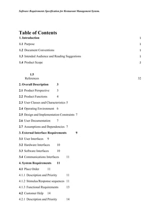 Software Requirements Specification for Restaurant Management System.
Table of Contents
1.	Introduction 1
1.1		Purpose 1
1.2		Document Conventions 1
1.3		Intended Audience and Reading Suggestions 1
1.4		Product Scope 2
1.5	
	 References 32
2. Overall Description 3
2.1 Product Perspective 3
2.2 Product Functions 4
2.3 User Classes and Characteristics 5
2.4 Operating Environment 6
2.5 Design and Implementation Constraints 7
2.6 User Documentation 7
2.7 Assumptions and Dependencies 7
3. External Interface Requirements 9
3.1 User Interfaces 9
3.2 Hardware Interfaces 10
3.3 Software Interfaces 10
3.4 Communications Interfaces 11
4. System Requirements 11
4.1 Place Order 11
4.1.1 Description and Priority 11
4.1.2 Stimulus/Response sequences 11
4.1.3 Functional Requirements 13
4.2 Customer Help 14
4.2.1 Description and Priority 14
 