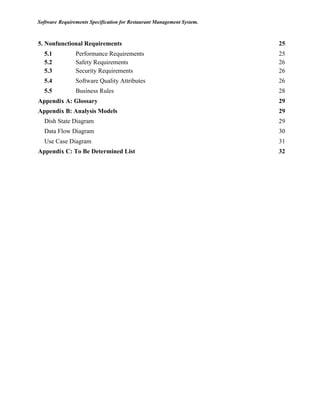 Software Requirements Specification for Restaurant Management System.
5. Nonfunctional Requirements 25
5.1	 	 Performance Requirements 25
5.2	 	 Safety Requirements 26
5.3	 	 Security Requirements 26
5.4	 	 Software Quality Attributes 26
5.5	 	 Business Rules 28
Appendix A: Glossary 29
Appendix B: Analysis Models 29
Dish State Diagram 29
Data Flow Diagram 30
Use Case Diagram 31
Appendix C: To Be Determined List 32
 