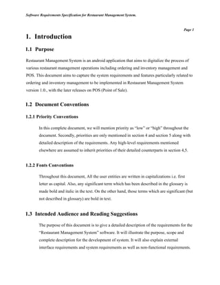 Software Requirements Specification for Restaurant Management System.
Page 1
1. Introduction
1.1 Purpose
Restaurant Management System is an android application that aims to digitalize the process of
various restaurant management operations including ordering and inventory management and
POS. This document aims to capture the system requirements and features particularly related to
ordering and inventory management to be implemented in Restaurant Management System
version 1.0., with the later releases on POS (Point of Sale).
1.2 Document Conventions
1.2.1 Priority Conventions
In this complete document, we will mention priority as “low” or “high” throughout the
document. Secondly, priorities are only mentioned in section 4 and section 5 along with
detailed description of the requirements. Any high-level requirements mentioned
elsewhere are assumed to inherit priorities of their detailed counterparts in section 4,5.
1.2.2 Fonts Conventions
Throughout this document, All the user entities are written in capitalizations i.e. first
letter as capital. Also, any significant term which has been described in the glossary is
made bold and italic in the text. On the other hand, those terms which are significant (but
not described in glossary) are bold in text.
1.3 Intended Audience and Reading Suggestions
The purpose of this document is to give a detailed description of the requirements for the
“Restaurant Management System” software. It will illustrate the purpose, scope and
complete description for the development of system. It will also explain external
interface requirements and system requirements as well as non-functional requirements.
 