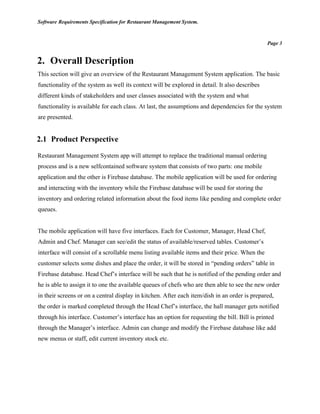 Software Requirements Specification for Restaurant Management System.
Page 3
2. Overall Description
This section will give an overview of the Restaurant Management System application. The basic
functionality of the system as well its context will be explored in detail. It also describes
different kinds of stakeholders and user classes associated with the system and what
functionality is available for each class. At last, the assumptions and dependencies for the system
are presented.
2.1 Product Perspective
Restaurant Management System app will attempt to replace the traditional manual ordering
process and is a new selfcontained software system that consists of two parts: one mobile
application and the other is Firebase database. The mobile application will be used for ordering
and interacting with the inventory while the Firebase database will be used for storing the
inventory and ordering related information about the food items like pending and complete order
queues.
The mobile application will have five interfaces. Each for Customer, Manager, Head Chef,
Admin and Chef. Manager can see/edit the status of available/reserved tables. Customer’s
interface will consist of a scrollable menu listing available items and their price. When the
customer selects some dishes and place the order, it will be stored in “pending orders” table in
Firebase database. Head Chef’s interface will be such that he is notified of the pending order and
he is able to assign it to one the available queues of chefs who are then able to see the new order
in their screens or on a central display in kitchen. After each item/dish in an order is prepared,
the order is marked completed through the Head Chef’s interface, the hall manager gets notified
through his interface. Customer’s interface has an option for requesting the bill. Bill is printed
through the Manager’s interface. Admin can change and modify the Firebase database like add
new menus or staff, edit current inventory stock etc.
 