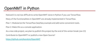 Noticed it is not too difficult to write OpenNMT clone in Python if you use Tensorflow.
Many of the functionalities in OpenNMT are already implemented in Tensorflow.
Plan 1: Modularize the Tensorflow Seq2Seq example and add some convenient tools.
Plan 2: Make this as a console application.
As a new side project, we plan to publish this project by the end of the winter break (Jan 23)
Contribute to OpenNMT? or publish a new Open Source?
https://github.com/keonkim/OpenNMT
OpenNMT in Python
 