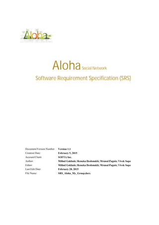 AlohaSocial Network
Software Requirement Specification (SRS)
Document/Version Number: Version 1.1
Creation Date: February 5, 2015
Account/Client: SOFTA Inc.
Author: Milind Gokhale; Renuka Deshmukh; Mrunal Pagnis; Vivek Supe
Editor: Milind Gokhale; Renuka Deshmukh; Mrunal Pagnis; Vivek Supe
Last Edit Date: February 28, 2015
File Name: SRS_Aloha_My_Group.docx
 