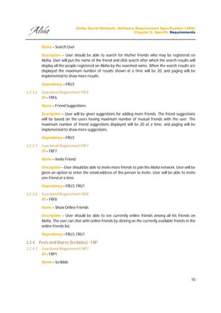 Aloha Social Network: Software Requirement Specification (SRS)
Chapter 3. Specific Requirements
10
Name – Search User
Description – User should be able to search for his/her friends who may be registered on
Aloha. User will put the name of the friend and click search after which the search results will
display all the people registered on Aloha by the searched name. When the search results are
displayed the maximum number of results shown at a time will be 20, and paging will be
implemented to show more results.
Dependency – FRU3
3.2.3.6 Functional Requirement FRF6
ID – FRF6
Name – Friend Suggestions
Description – User will be given suggestions for adding more friends. The friend suggestions
will be based on the users having maximum number of mutual friends with the user. The
maximum number of friend suggestions displayed will be 20 at a time, and paging will be
implemented to show more suggestions.
Dependency – FRU3
3.2.3.7 Functional Requirement FRF7
ID – FRF7
Name – Invite Friend
Description – User should be able to invite more friends to join the Aloha network. User will be
given an option to enter the email address of the person to invite. User will be able to invite
one friend at a time.
Dependency – FRU3, FRU1
3.2.3.8 Functional Requirement FRF8
ID – FRF8
Name – Show Online Friends
Description – User should be able to see currently online friends among all his friends on
Aloha. The user can chat with online friends by clicking on the currently available friends in the
online friends list.
Dependency – FRU3, FRU1
3.2.4 Posts and Shares (Scribbles) - FRP
3.2.4.1 Functional Requirement FRP1
ID – FRP1
Name – Scribble
 