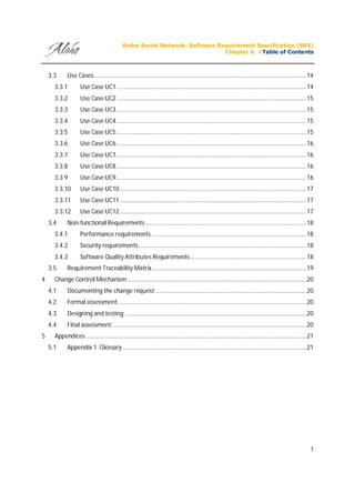 Aloha Social Network: Software Requirement Specification (SRS)
Chapter 0. <Table of Contents
1
3.3 Use Cases...........................................................................................................................................14
3.3.1 Use Case UC1............................................................................................................................14
3.3.2 Use Case UC2............................................................................................................................15
3.3.3 Use Case UC3............................................................................................................................15
3.3.4 Use Case UC4............................................................................................................................15
3.3.5 Use Case UC5............................................................................................................................15
3.3.6 Use Case UC6............................................................................................................................16
3.3.7 Use Case UC7............................................................................................................................16
3.3.8 Use Case UC8............................................................................................................................16
3.3.9 Use Case UC9............................................................................................................................16
3.3.10 Use Case UC10..........................................................................................................................17
3.3.11 Use Case UC11..........................................................................................................................17
3.3.12 Use Case UC12..........................................................................................................................17
3.4 Non-functional Requirements .........................................................................................................18
3.4.1 Performance requirements .....................................................................................................18
3.4.2 Security requirements..............................................................................................................18
3.4.3 Software Quality Attributes Requirements............................................................................18
3.5 Requirement Traceability Matrix.....................................................................................................19
4 Change Control Mechanism.....................................................................................................................20
4.1 Documenting the change request:..................................................................................................20
4.2 Formal assessment:..........................................................................................................................20
4.3 Designing and testing:......................................................................................................................20
4.4 Final assessment:..............................................................................................................................20
5 Appendices ................................................................................................................................................21
5.1 Appendix 1: Glossary ........................................................................................................................21
 