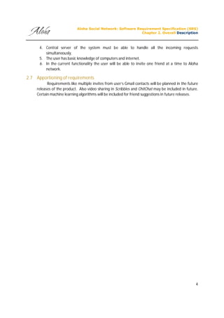 Aloha Social Network: Software Requirement Specification (SRS)
Chapter 2. Overall Description
4
4. Central server of the system must be able to handle all the incoming requests
simultaneously.
5. The user has basic knowledge of computers and internet.
6. In the current functionality the user will be able to invite one friend at a time to Aloha
network.
2.7 Apportioning of requirements
Requirements like multiple invites from user’s Gmail contacts will be planned in the future
releases of the product. Also video sharing in Scribbles and ChitChat may be included in future.
Certain machine learning algorithms will be included for friend suggestions in future releases.
 