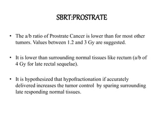 • The a/b ratio of Prostrate Cancer is lower than for most other
tumors. Values between 1.2 and 3 Gy are suggested.
• It is lower than surrounding normal tissues like rectum (a/b of
4 Gy for late rectal sequelae).
• It is hypothesized that hypofractionation if accurately
delivered increases the tumor control by sparing surrounding
late responding normal tissues.
SBRT:PROSTRATE
 