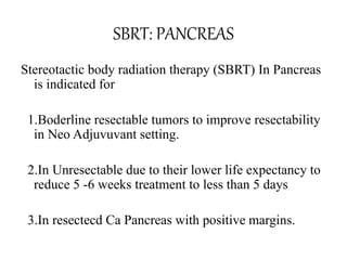 SBRT: PANCREAS
Stereotactic body radiation therapy (SBRT) In Pancreas
is indicated for
1.Boderline resectable tumors to improve resectability
in Neo Adjuvuvant setting.
2.In Unresectable due to their lower life expectancy to
reduce 5 -6 weeks treatment to less than 5 days
3.In resectecd Ca Pancreas with positive margins.
 