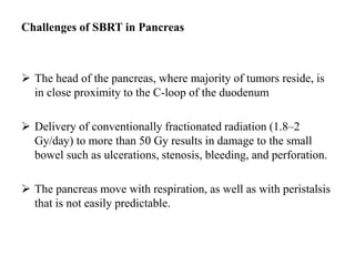 Challenges of SBRT in Pancreas
 The head of the pancreas, where majority of tumors reside, is
in close proximity to the C-loop of the duodenum
 Delivery of conventionally fractionated radiation (1.8–2
Gy/day) to more than 50 Gy results in damage to the small
bowel such as ulcerations, stenosis, bleeding, and perforation.
 The pancreas move with respiration, as well as with peristalsis
that is not easily predictable.
 