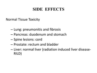 SIDE EFFECTS
Normal Tissue Toxicity
– Lung: pneumonitis and fibrosis
– Pancreas: duodenum and stomach
– Spine lesions: cord
– Prostate: rectum and bladder
– Liver: normal liver (radiation induced liver disease-
RILD)
 