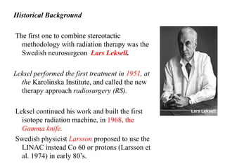 Historical Background
The first one to combine stereotactic
methodology with radiation therapy was the
Swedish neurosurgeon Lars Leksell.
Leksel performed the first treatment in 1951, at
the Karolinska Institute, and called the new
therapy approach radiosurgery (RS).
Leksel continued his work and built the first
isotope radiation machine, in 1968, the
Gamma knife.
Swedish physicist Larsson proposed to use the
LINAC instead Co 60 or protons (Larsson et
al. 1974) in early 80’s.
 