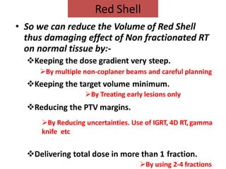• So we can reduce the Volume of Red Shell
thus damaging effect of Non fractionated RT
on normal tissue by:-
Keeping the dose gradient very steep.
By multiple non-coplaner beams and careful planning
Keeping the target volume minimum.
By Treating early lesions only
Reducing the PTV margins.
By Reducing uncertainties. Use of IGRT, 4D RT, gamma
knife etc
Delivering total dose in more than 1 fraction.
By using 2-4 fractions
Red Shell
 