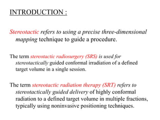 INTRODUCTION :
Stereotactic refers to using a precise three-dimensional
mapping technique to guide a procedure.
The term stereotactic radiosurgery (SRS) is used for
stereotactically guided conformal irradiation of a defined
target volume in a single session.
The term stereotactic radiation therapy (SRT) refers to
stereotactically guided delivery of highly conformal
radiation to a defined target volume in multiple fractions,
typically using noninvasive positioning techniques.
 