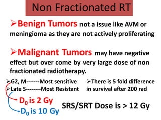 Non Fractionated RT
Benign Tumors not a issue like AVM or
meningioma as they are not actively proliferating
Malignant Tumors may have negative
effect but over come by very large dose of non
fractionated radiotherapy.
G2, M-------Most sensitive
Late S--------Most Resistant
There is 5 fold difference
in survival after 200 rad
D0 is 2 Gy
D0 is 10 Gy
SRS/SRT Dose is > 12 Gy
 