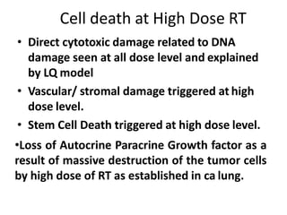 Cell death at High Dose RT
• Direct cytotoxic damage related to DNA
damage seen at all dose level and explained
by LQ model
• Vascular/ stromal damage triggered at high
dose level.
• Stem Cell Death triggered at high dose level.
•Loss of Autocrine Paracrine Growth factor as a
result of massive destruction of the tumor cells
by high dose of RT as established in ca lung.
 