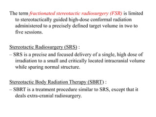 The term fractionated stereotactic radiosurgery (FSR) is limited
to stereotactically guided high-dose conformal radiation
administered to a precisely defined target volume in two to
five sessions.
Stereotactic Radiosurgery (SRS) :
– SRS is a precise and focused delivery of a single, high dose of
irradiation to a small and critically located intracranial volume
while sparing normal structure.
Stereotactic Body Radiation Therapy (SBRT) :
– SBRT is a treatment procedure similar to SRS, except that it
deals extra-cranial radiosurgery.
 