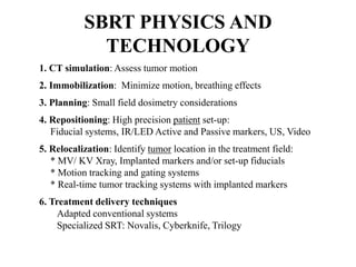 SBRT PHYSICS AND
TECHNOLOGY
1. CT simulation: Assess tumor motion
2. Immobilization: Minimize motion, breathing effects
3. Planning: Small field dosimetry considerations
4. Repositioning: High precision patient set-up:
Fiducial systems, IR/LED Active and Passive markers, US, Video
5. Relocalization: Identify tumor location in the treatment field:
* MV/ KV Xray, Implanted markers and/or set-up fiducials
* Motion tracking and gating systems
* Real-time tumor tracking systems with implanted markers
6. Treatment delivery techniques
Adapted conventional systems
Specialized SRT: Novalis, Cyberknife, Trilogy
 