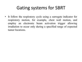 Gating systems for SBRT
• It follow the respiratory cycle using a surrogate indicator for
respiratory motion, for example, chest wall motion, and
employ an electronic beam activation trigger allowing
irradiation to occur only during a specified range of expected
tumor locations.
 