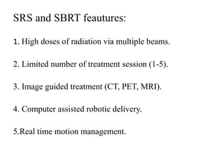 SRS and SBRT feautures:
1. High doses of radiation via multiple beams.
2. Limited number of treatment session (1-5).
3. Image guided treatment (CT, PET, MRI).
4. Computer assisted robotic delivery.
5.Real time motion management.
 