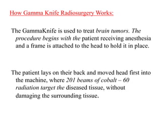 How Gamma Knife Radiosurgery Works:
The GammaKnife is used to treat brain tumors. The
procedure begins with the patient receiving anesthesia
and a frame is attached to the head to hold it in place.
The patient lays on their back and moved head first into
the machine, where 201 beams of cobalt – 60
radiation target the diseased tissue, without
damaging the surrounding tissue.
 