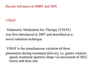 Recent Advances in SBRT and SRS
VMAT
Volumetric Modulated Arc Therapy (VMAT)
was first introduced in 2007 and described as a
novel radiation technique
VMAT is the simultaneous variation of three
parameters during treatment delivery, i.e. gantry rotation
speed, treatment aperture shape via movement of MLC
leaves and dose rate
 