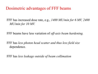 Dosimetric advantages of FFF beams
FFF has increased dose rate, e.g., 1400 MU/min for 6 MV, 2400
MU/min for 10 MV.
FFF beams have less variation of off-axis beam hardening.
FFF has less photon head scatter and thus less field size
dependence.
FFF has less leakage outside of beam collimation
 
