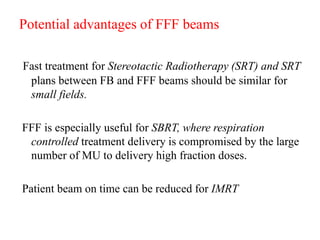 Potential advantages of FFF beams
Fast treatment for Stereotactic Radiotherapy (SRT) and SRT
plans between FB and FFF beams should be similar for
small fields.
FFF is especially useful for SBRT, where respiration
controlled treatment delivery is compromised by the large
number of MU to delivery high fraction doses.
Patient beam on time can be reduced for IMRT
 