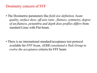Dosimetry concern of FFF
• The Dosimetric parameters like field size definition, beam
quality, surface dose, off axis ratio , flatness, symmetry, degree
of un-flatness, penumbra and depth dose profiles differs from
standard Linac with Flat beam.
• There is no international standard/acceptance test protocol
available for FFF beam, AERB constituted a Task Group to
evolve the acceptance criteria for FFF beam
 