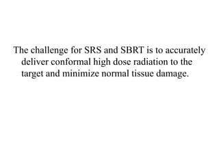 The challenge for SRS and SBRT is to accurately
deliver conformal high dose radiation to the
target and minimize normal tissue damage.
 