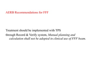 AERB Recommendations for FFF
Treatment should be implemented with TPS
through Record & Verify system, Manual planning and
calculation shall not be adopted in clinical use of FFF beam.
 