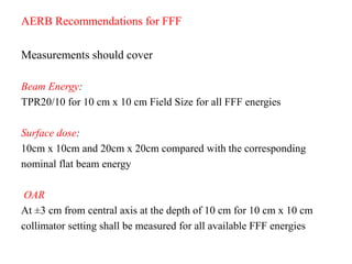 AERB Recommendations for FFF
Measurements should cover
Beam Energy:
TPR20/10 for 10 cm x 10 cm Field Size for all FFF energies
Surface dose:
10cm x 10cm and 20cm x 20cm compared with the corresponding
nominal flat beam energy
OAR
At ±3 cm from central axis at the depth of 10 cm for 10 cm x 10 cm
collimator setting shall be measured for all available FFF energies
 