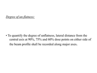 Degree of un-flatness:
• To quantify the degree of unflatness, lateral distance from the
central axis at 90%, 75% and 60% dose points on either side of
the beam profile shall be recorded along major axes.
 