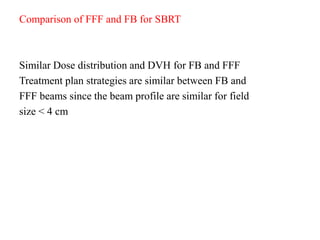 Comparison of FFF and FB for SBRT
Similar Dose distribution and DVH for FB and FFF
Treatment plan strategies are similar between FB and
FFF beams since the beam profile are similar for field
size < 4 cm
 