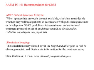 AAPM TG 101 Recommendation for SBRT
SBRT Patient Selection Criteria:
When appropriate protocols are not available, clinicians must decide
whether they will treat patients in accordance with published guidelines
or develop new SBRT guidelines. At a minimum, an institutional
treatment protocol or set of guidelines should be developed by
radiation oncologists and physicists.
Simulation imaging:
The simulation study should cover the target and all organs at risk to
obtain geometric and Dosimetric information for the treatment setup
Slice thickness: < 3 mm near clinically important organs
 