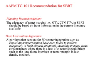AAPM TG 101 Recommendation for SBRT
Planning Recommendation:
The adequacy of target margins i.e., GTV, CTV, ITV, in SBRT
should be based on from information in the current literature
available
Dose Calculation Algorithm:
Algorithms that account for 3D scatter integration such as
convolution/superposition have been found to perform
adequately in most clinical situations, including in many cases
circumstances where there is a loss of electronic equilibrium
such as the lung tissue interface or tumor margin in low-
density medium.
 