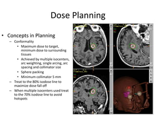 Dose Planning
• Concepts in Planning
– Conformality
• Maximum dose to target,
minimum dose to surrounding
tissues
• Achieved by multiple isocenters,
arc weighting, single arcing, arc
spacing and collimator size
• Sphere packing
• Minimum collimator 5 mm
– Treat to the 80% isodose line to
maximize dose fall off
– When multiple isocenters used treat
to the 70% isodose line to avoid
hotspots
 