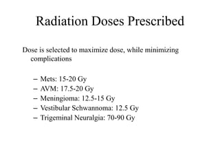 Radiation Doses Prescribed
Dose is selected to maximize dose, while minimizing
complications
– Mets: 15-20 Gy
– AVM: 17.5-20 Gy
– Meningioma: 12.5-15 Gy
– Vestibular Schwannoma: 12.5 Gy
– Trigeminal Neuralgia: 70-90 Gy
 