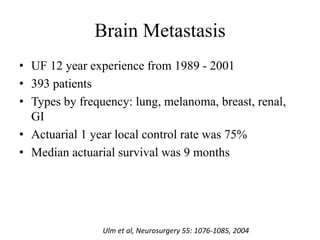 Brain Metastasis
• UF 12 year experience from 1989 - 2001
• 393 patients
• Types by frequency: lung, melanoma, breast, renal,
GI
• Actuarial 1 year local control rate was 75%
• Median actuarial survival was 9 months
Ulm et al, Neurosurgery 55: 1076-1085, 2004
 