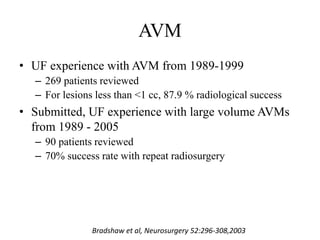 AVM
• UF experience with AVM from 1989-1999
– 269 patients reviewed
– For lesions less than <1 cc, 87.9 % radiological success
• Submitted, UF experience with large volume AVMs
from 1989 - 2005
– 90 patients reviewed
– 70% success rate with repeat radiosurgery
Bradshaw et al, Neurosurgery 52:296-308,2003
 