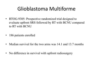 Glioblastoma Multiforme
• RTOG-9305: Prospective randomized trial designed to
evaluate upfront SRS followed by RT with BCNU compared
to RT with BCNU
• 186 patients enrolled
• Median survival for the two arms was 14.1 and 13.7 months
• No difference in survival with upfront radiosurgery
 